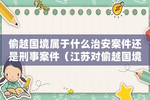 偷越國境屬于什么治安案件還是刑事案件（江蘇對偷越國境罪量刑）