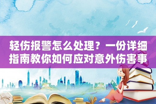 輕傷報(bào)警怎么處理？一份詳細(xì)指南教你如何應(yīng)對意外傷害事件