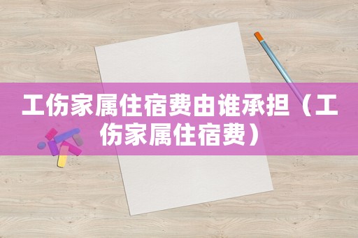 工傷家屬住宿費(fèi)由誰承擔(dān)（工傷家屬住宿費(fèi)）
