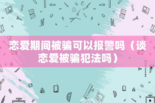 戀愛期間被騙可以報警嗎（談戀愛被騙犯法嗎）