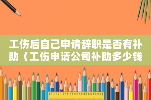 工傷后自己申請(qǐng)辭職是否有補(bǔ)助（工傷申請(qǐng)公司補(bǔ)助多少錢(qián)）