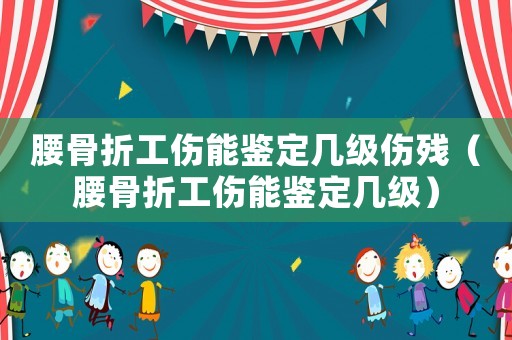 腰骨折工傷能鑒定幾級傷殘（腰骨折工傷能鑒定幾級）