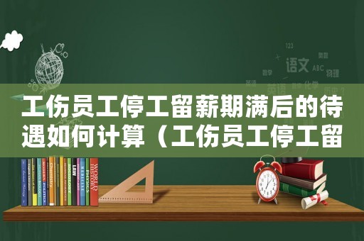 工傷員工停工留薪期滿后的待遇如何計算（工傷員工停工留薪期滿后的待遇）