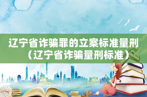 遼寧省詐騙罪的立案標準量刑（遼寧省詐騙量刑標準）
