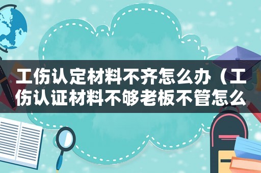 工傷認(rèn)定材料不齊怎么辦（工傷認(rèn)證材料不夠老板不管怎么辦）