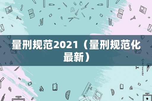 量刑規(guī)范2021（量刑規(guī)范化最新）