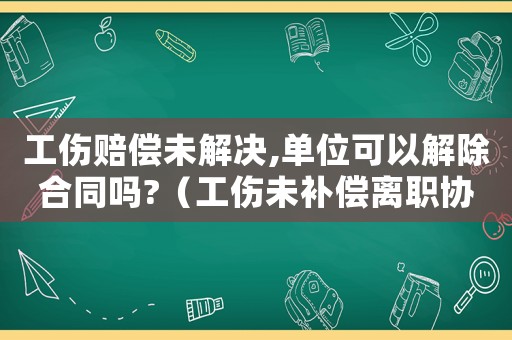 工傷賠償未解決,單位可以解除合同嗎?（工傷未補償離職協(xié)議書）