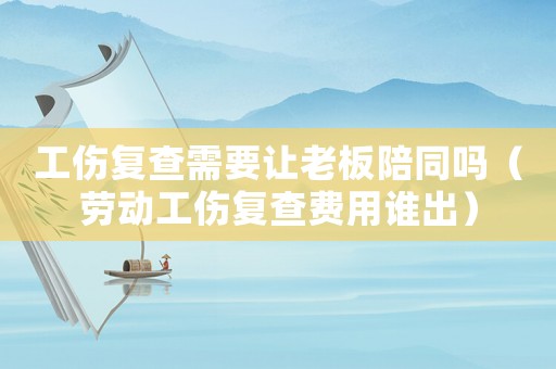 工傷復(fù)查需要讓老板陪同嗎（勞動工傷復(fù)查費用誰出）