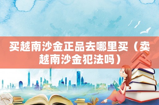買(mǎi)越南沙金正品去哪里買(mǎi)（賣(mài)越南沙金犯法嗎）