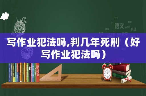 寫(xiě)作業(yè)犯法嗎,判幾年死刑（好寫(xiě)作業(yè)犯法嗎）