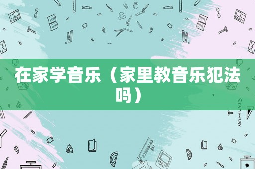 在家學(xué)音樂（家里教音樂犯法嗎）
