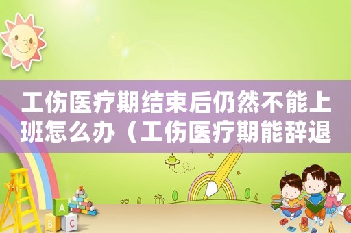 工傷醫(yī)療期結(jié)束后仍然不能上班怎么辦（工傷醫(yī)療期能辭退嗎）