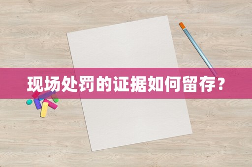 現(xiàn)場處罰的證據(jù)如何留存？