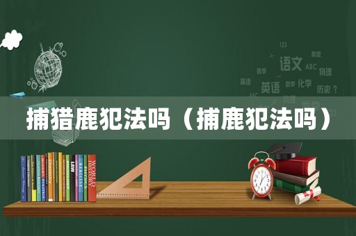 捕獵鹿犯法嗎（捕鹿犯法嗎）