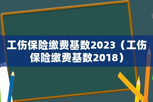工傷保險(xiǎn)繳費(fèi)基數(shù)2023（工傷保險(xiǎn)繳費(fèi)基數(shù)2018）