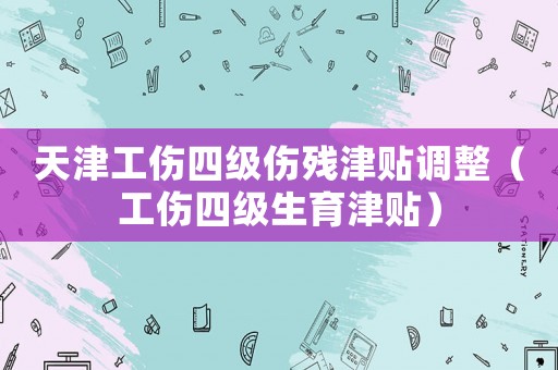 天津工傷四級傷殘津貼調(diào)整（工傷四級生育津貼）
