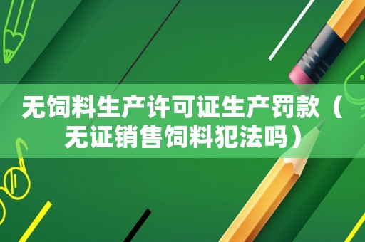無(wú)飼料生產(chǎn)許可證生產(chǎn)罰款（無(wú)證銷(xiāo)售飼料犯法嗎）