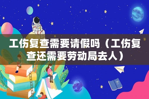 工傷復(fù)查需要請假嗎（工傷復(fù)查還需要勞動局去人）