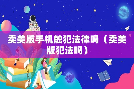 賣美版手機(jī)觸犯法律嗎（賣美版犯法嗎）