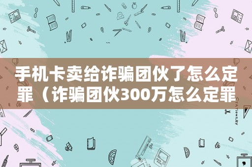手機(jī)卡賣給詐騙團(tuán)伙了怎么定罪（詐騙團(tuán)伙300萬(wàn)怎么定罪）