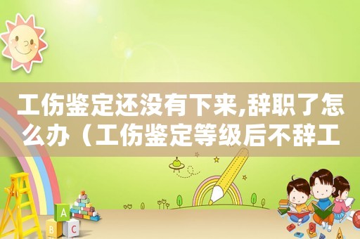 工傷鑒定還沒有下來,辭職了怎么辦（工傷鑒定等級(jí)后不辭工）