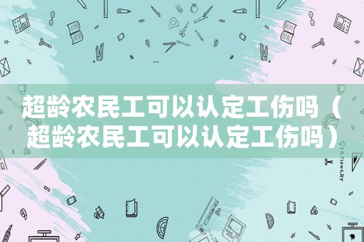 超齡農(nóng)民工可以認(rèn)定工傷嗎（超齡農(nóng)民工可以認(rèn)定工傷嗎）