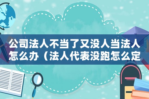 公司法人不當(dāng)了又沒(méi)人當(dāng)法人怎么辦（法人代表沒(méi)跑怎么定罪）
