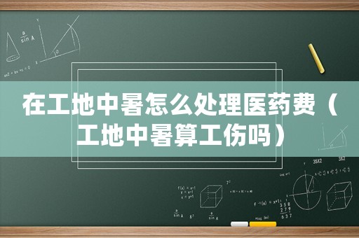 在工地中暑怎么處理醫(yī)藥費（工地中暑算工傷嗎）