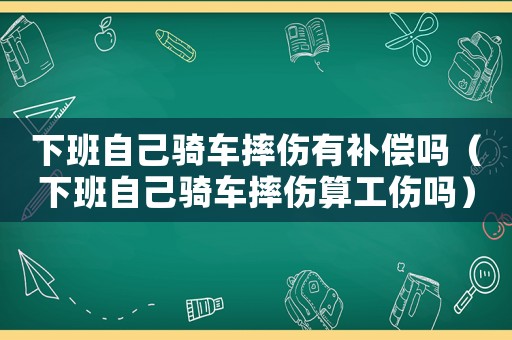 下班自己騎車摔傷有補(bǔ)償嗎（下班自己騎車摔傷算工傷嗎）