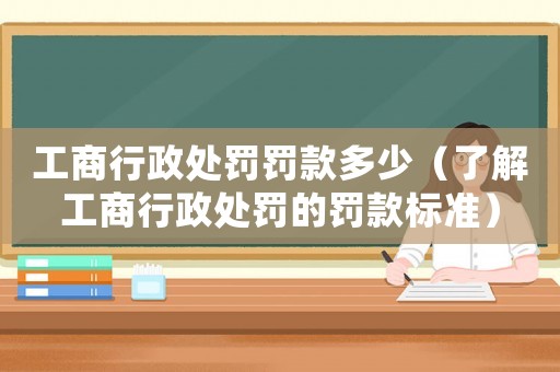 工商行政處罰罰款多少（了解工商行政處罰的罰款標準）