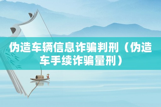 偽造車輛信息詐騙判刑（偽造車手續(xù)詐騙量刑）