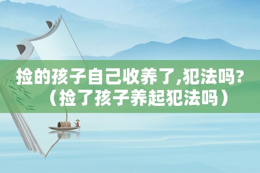 撿的孩子自己收養(yǎng)了,犯法嗎?（撿了孩子養(yǎng)起犯法嗎）