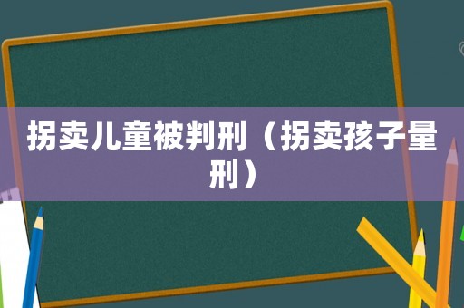 拐賣兒童被判刑（拐賣孩子量刑）
