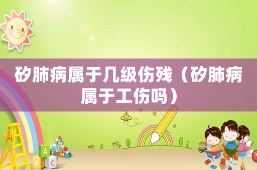 矽肺病屬于幾級傷殘（矽肺病屬于工傷嗎）