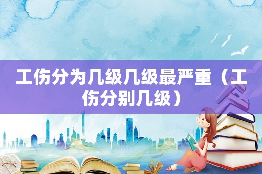 工傷分為幾級(jí)幾級(jí)最嚴(yán)重（工傷分別幾級(jí)）