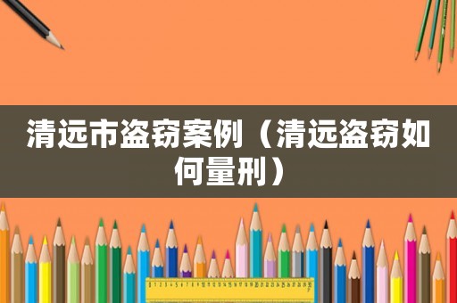清遠(yuǎn)市盜竊案例（清遠(yuǎn)盜竊如何量刑）