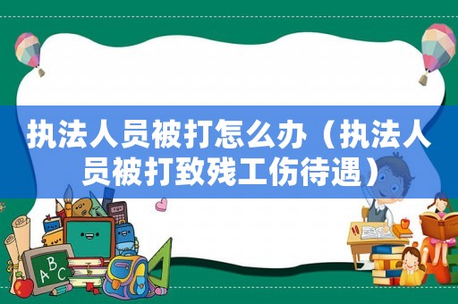 執(zhí)法人員被打怎么辦（執(zhí)法人員被打致殘工傷待遇）