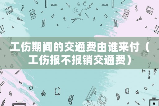 工傷期間的交通費(fèi)由誰來付（工傷報(bào)不報(bào)銷交通費(fèi)）