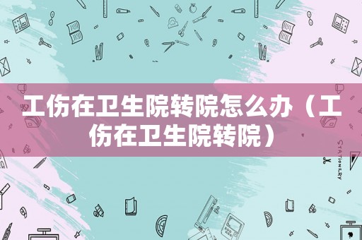 工傷在衛(wèi)生院轉(zhuǎn)院怎么辦（工傷在衛(wèi)生院轉(zhuǎn)院）