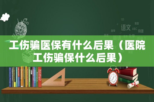 工傷騙醫(yī)保有什么后果（醫(yī)院工傷騙保什么后果）