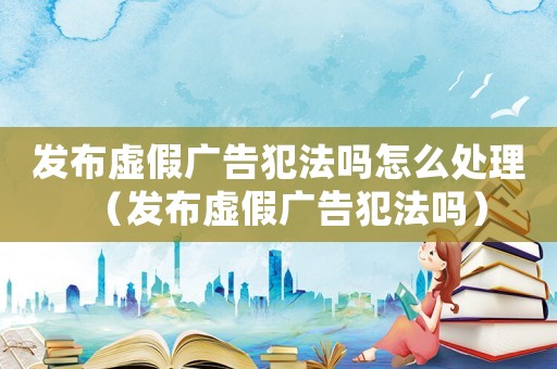發(fā)布虛假廣告犯法嗎怎么處理（發(fā)布虛假廣告犯法嗎）