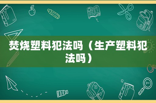 焚燒塑料犯法嗎（生產(chǎn)塑料犯法嗎）