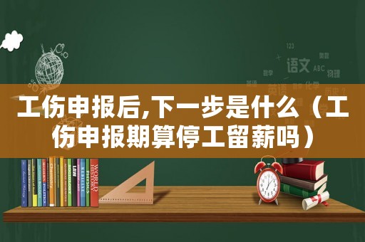 工傷申報(bào)后,下一步是什么（工傷申報(bào)期算停工留薪嗎）