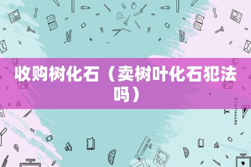 收購(gòu)樹(shù)化石（賣樹(shù)葉化石犯法嗎）