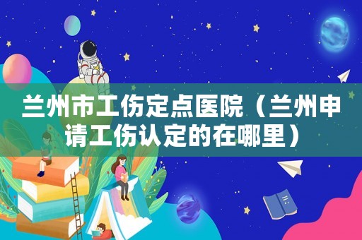 蘭州市工傷定點醫(yī)院（蘭州申請工傷認定的在哪里）
