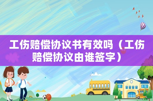 工傷賠償協(xié)議書有效嗎（工傷賠償協(xié)議由誰簽字）