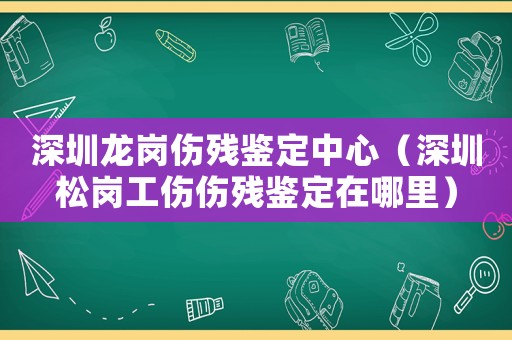深圳龍崗傷殘鑒定中心（深圳松崗工傷傷殘鑒定在哪里）