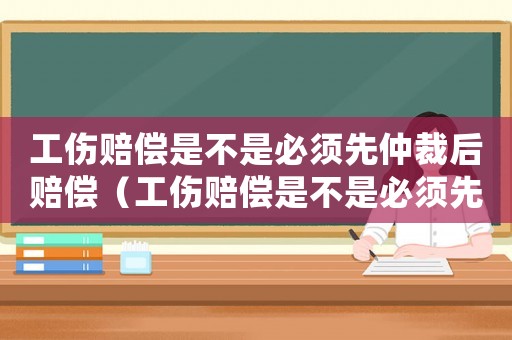 工傷賠償是不是必須先仲裁后賠償（工傷賠償是不是必須先仲裁）