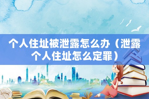 個(gè)人住址被泄露怎么辦（泄露個(gè)人住址怎么定罪）