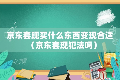 京東套現(xiàn)買(mǎi)什么東西變現(xiàn)合適（京東套現(xiàn)犯法嗎）